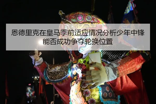 恩德里克在皇马季前适应情况分析少年中锋能否成功争夺轮换位置
