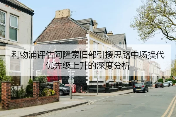 利物浦评估阿隆索旧部引援思路中场换代优先级上升的深度分析