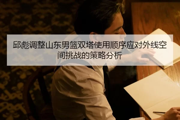邱彪调整山东男篮双塔使用顺序应对外线空间挑战的策略分析