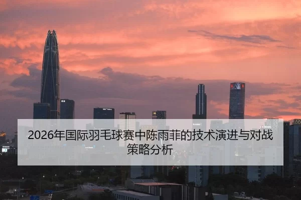2026年国际羽毛球赛中陈雨菲的技术演进与对战策略分析