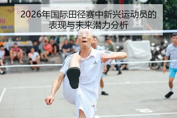 2026年国际田径赛中新兴运动员的表现与未来潜力分析