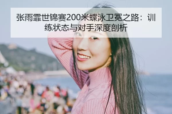 张雨霏世锦赛200米蝶泳卫冕之路：训练状态与对手深度剖析
