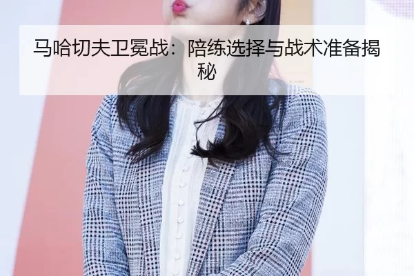马哈切夫卫冕战：陪练选择与战术准备揭秘