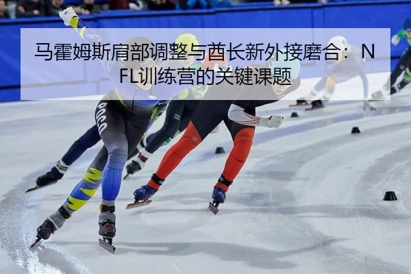 马霍姆斯肩部调整与酋长新外接磨合：NFL训练营的关键课题