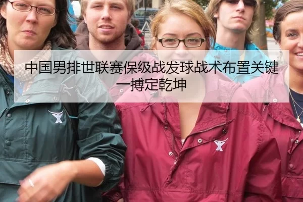 中国男排世联赛保级战发球战术布置关键一搏定乾坤