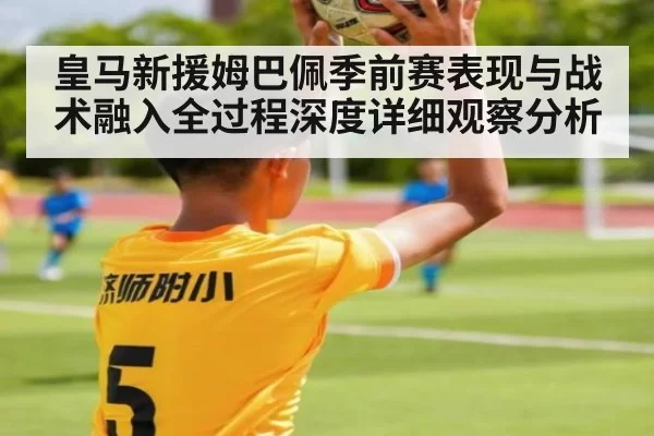 皇马新援姆巴佩季前赛表现与战术融入全过程深度详细观察分析