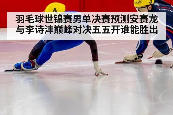 羽毛球世锦赛男单决赛预测安赛龙与李诗沣巅峰对决五五开谁能胜出